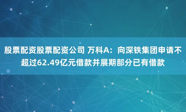 股票配资股票配资公司 万科A：向深铁集团申请不超过62.49亿元借款并展期部分已有借款