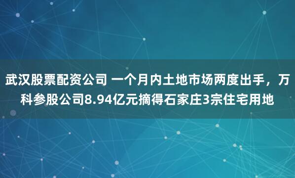 武汉股票配资公司 一个月内土地市场两度出手，万科参股公司8.94亿元摘得石家庄3宗住宅用地
