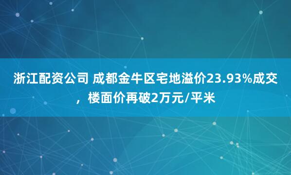 浙江配资公司 成都金牛区宅地溢价23.93%成交，楼面价再破2万元/平米