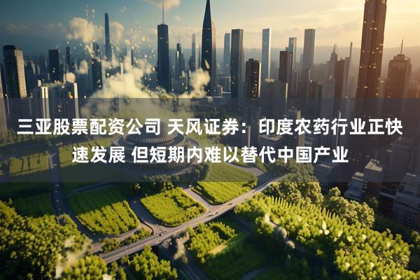 三亚股票配资公司 天风证券：印度农药行业正快速发展 但短期内难以替代中国产业