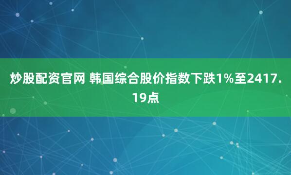 炒股配资官网 韩国综合股价指数下跌1%至2417.19点