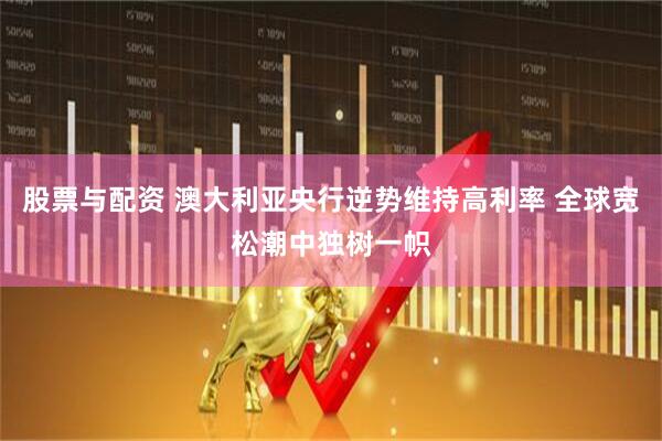股票与配资 澳大利亚央行逆势维持高利率 全球宽松潮中独树一帜