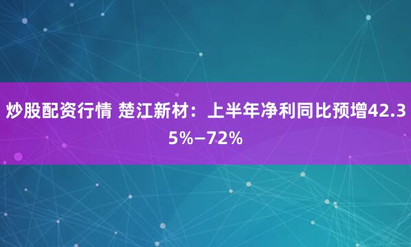 炒股配资行情 楚江新材：上半年净利同比预增42.35%—72%
