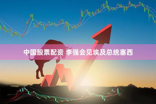 中国股票配资 李强会见埃及总统塞西