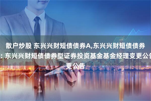 散户炒股 东兴兴财短债债券A,东兴兴财短债债券C: 东兴兴财短债债券型证券投资基金基金经理变更公告