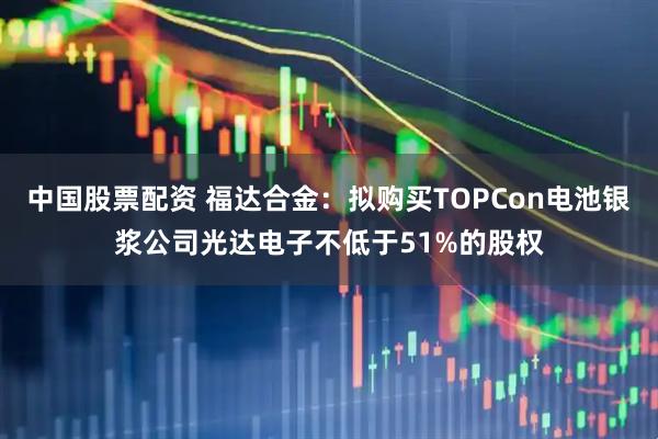 中国股票配资 福达合金：拟购买TOPCon电池银浆公司光达电子不低于51%的股权