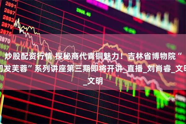 炒股配资行情 探秘商代青铜魅力！吉林省博物院“初发芙蓉”系列讲座第三期即将开讲_直播_刘肖睿_文明