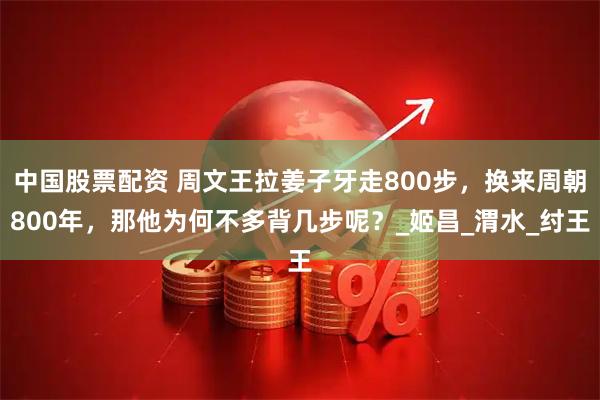 中国股票配资 周文王拉姜子牙走800步，换来周朝800年，那他为何不多背几步呢？_姬昌_渭水_纣王