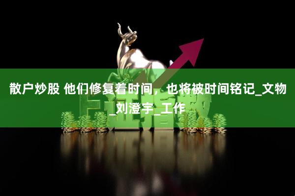 散户炒股 他们修复着时间，也将被时间铭记_文物_刘澄宇_工作