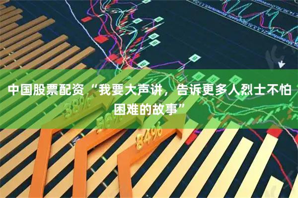 中国股票配资 “我要大声讲，告诉更多人烈士不怕困难的故事”