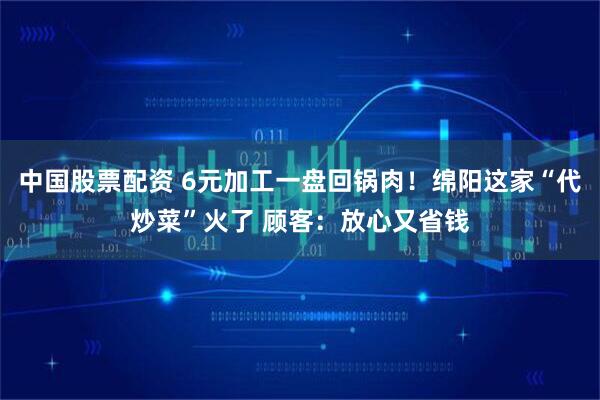 中国股票配资 6元加工一盘回锅肉！绵阳这家“代炒菜”火了 顾客：放心又省钱