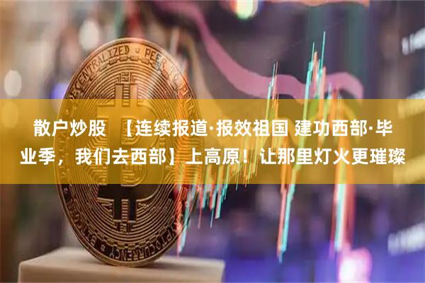 散户炒股  【连续报道·报效祖国 建功西部·毕业季，我们去西部】上高原！让那里灯火更璀璨