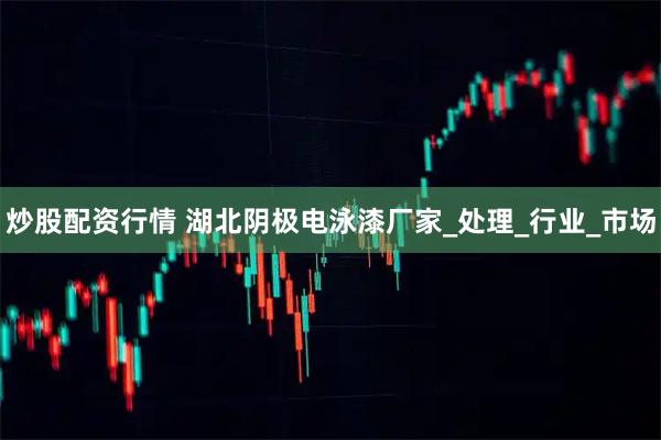 炒股配资行情 湖北阴极电泳漆厂家_处理_行业_市场