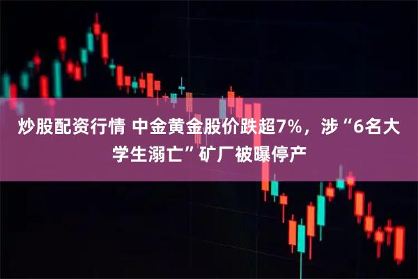 炒股配资行情 中金黄金股价跌超7%，涉“6名大学生溺亡”矿厂被曝停产
