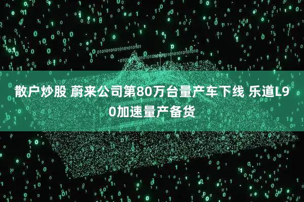 散户炒股 蔚来公司第80万台量产车下线 乐道L90加速量产备货