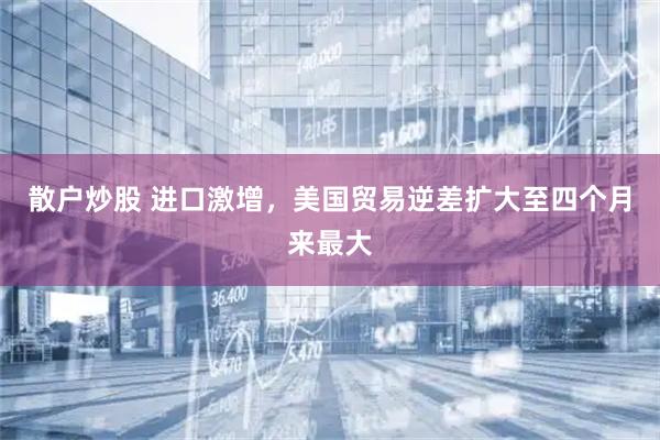 散户炒股 进口激增，美国贸易逆差扩大至四个月来最大