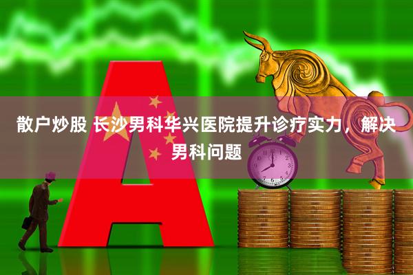 散户炒股 长沙男科华兴医院提升诊疗实力，解决男科问题