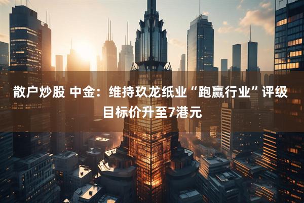 散户炒股 中金：维持玖龙纸业“跑赢行业”评级 目标价升至7港元