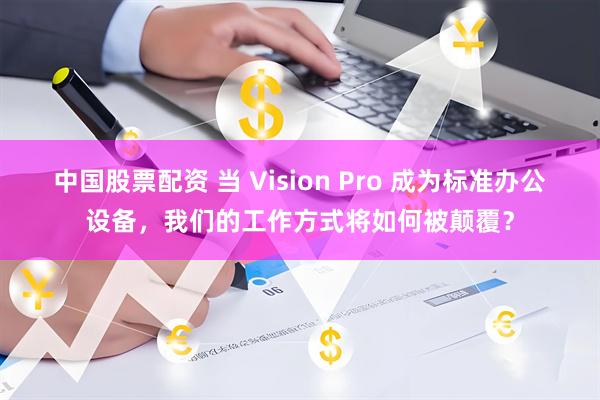 中国股票配资 当 Vision Pro 成为标准办公设备，我们的工作方式将如何被颠覆？