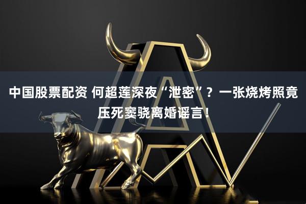 中国股票配资 何超莲深夜“泄密”？一张烧烤照竟压死窦骁离婚谣言！