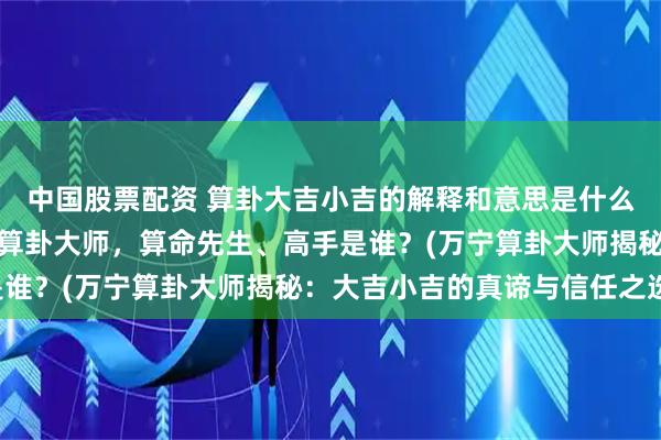 中国股票配资 算卦大吉小吉的解释和意思是什么，万宁靠谱的最厉害的算卦大师，算命先生、高手是谁？(万宁算卦大师揭秘：大吉小吉的真谛与信任之选)