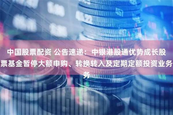 中国股票配资 公告速递：中银港股通优势成长股票基金暂停大额申购、转换转入及定期定额投资业务
