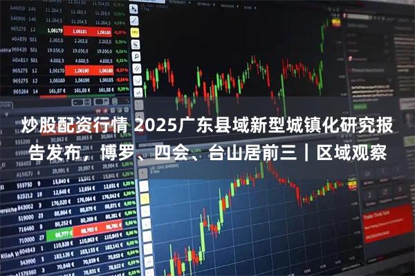 炒股配资行情 2025广东县域新型城镇化研究报告发布，博罗、四会、台山居前三｜区域观察