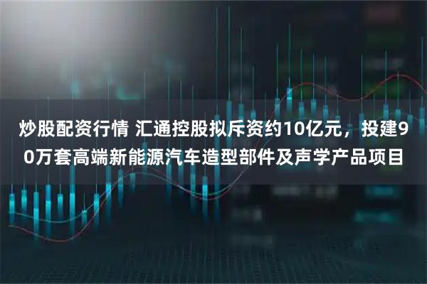 炒股配资行情 汇通控股拟斥资约10亿元，投建90万套高端新能源汽车造型部件及声学产品项目