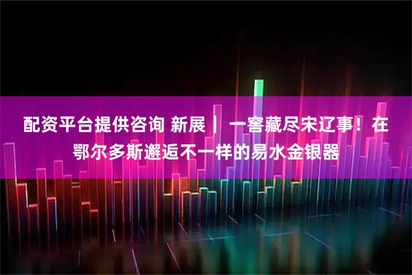 配资平台提供咨询 新展｜ 一窖藏尽宋辽事！在鄂尔多斯邂逅不一样的易水金银器