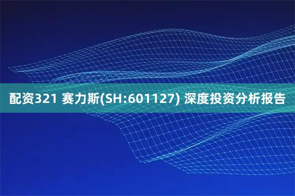配资321 赛力斯(SH:601127) 深度投资分析报告