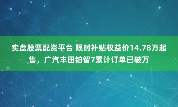 实盘股票配资平台 限时补贴权益价14.78万起售，广汽丰田铂智7累计订单已破万