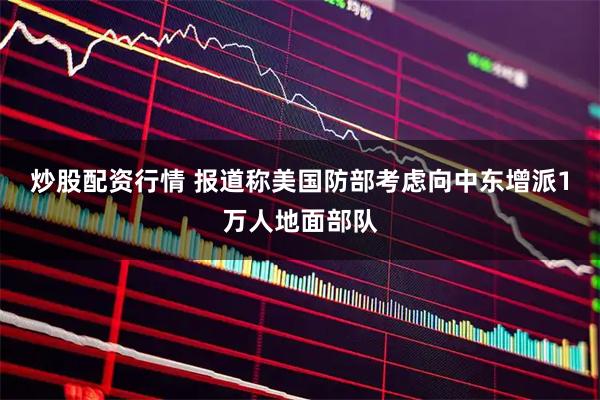 炒股配资行情 报道称美国防部考虑向中东增派1万人地面部队