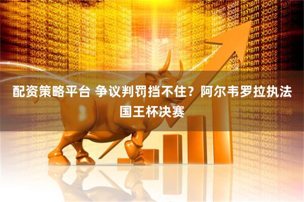 配资策略平台 争议判罚挡不住？阿尔韦罗拉执法国王杯决赛
