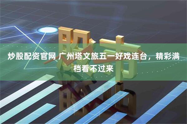 炒股配资官网 广州塔文旅五一好戏连台,精彩满档看不过来