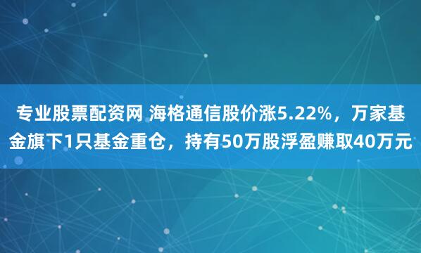 专业股票配资网 海格通信股价涨5.22%，万家基金旗下1只基金重仓，持有50万股浮盈赚取40万元