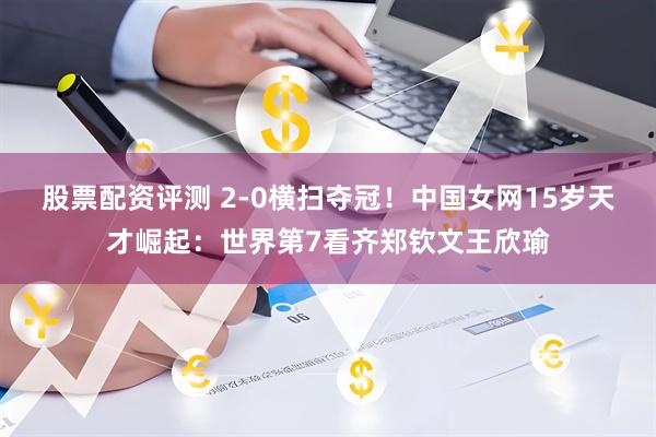 股票配资评测 2-0横扫夺冠！中国女网15岁天才崛起：世界第7看齐郑钦文王欣瑜