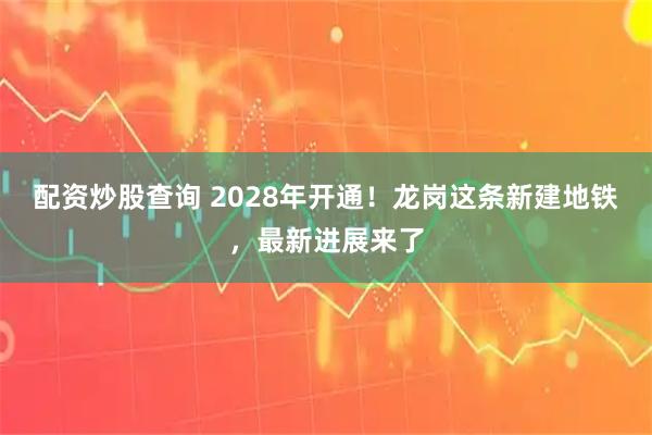配资炒股查询 2028年开通!龙岗这条新建地铁,最新进展来了