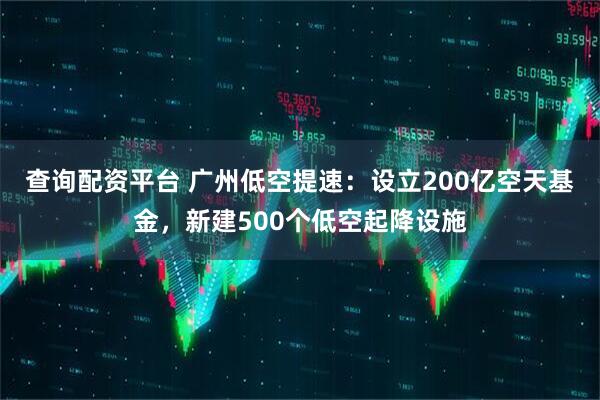 查询配资平台 广州低空提速：设立200亿空天基金，新建500个低空起降设施