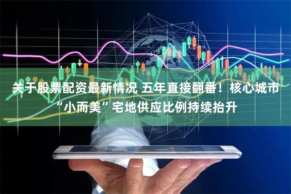 关于股票配资最新情况 五年直接翻番！核心城市“小而美”宅地供应比例持续抬升