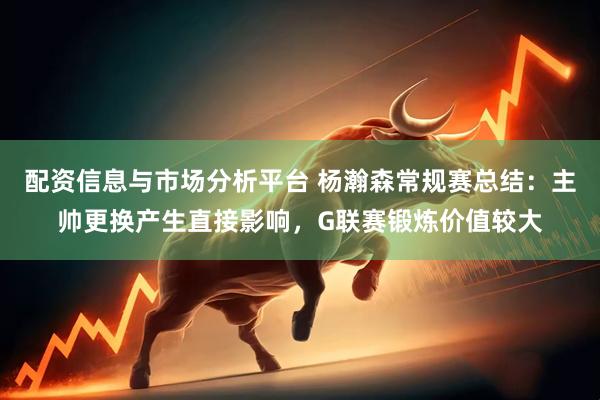 配资信息与市场分析平台 杨瀚森常规赛总结：主帅更换产生直接影响，G联赛锻炼价值较大