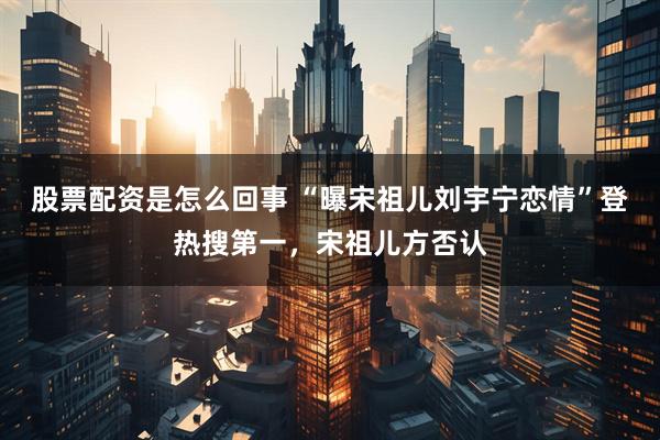 股票配资是怎么回事 “曝宋祖儿刘宇宁恋情”登热搜第一，宋祖儿方否认